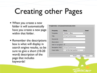 Creating other Pages When you create a new folder it will automatically have you create a new page within that folder.  Remember the descriptions box is what will display in search engine results, so be sure to give a short (10-20 word) description of the page that includes keywords! 