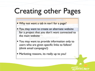 Creating other Pages Why not want a tab in nav1 for a page? You may want to create an alternate website for a project that you don’t want connected to the main website You may want to provide information only to users who are given specific links to follow! (think email campaigns!) Marketing reasons, its really up to you! 