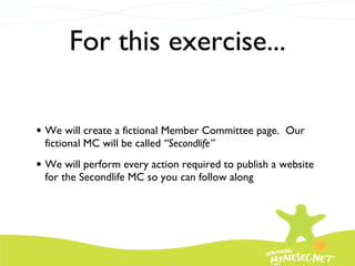 For this exercise... We will create a fictional Member Committee page.  Our fictional MC will be called  “Secondlife” We will perform every action required to publish a website for the Secondlife MC so you can follow along 