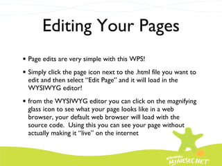 Editing Your Pages Page edits are very simple with this WPS! Simply click the page icon next to the .html file you want to edit and then select “Edit Page” and it will load in the WYSIWYG editor! from the WYSIWYG editor you can click on the magnifying glass icon to see what your page looks like in a web browser, your default web browser will load with the source code.  Using this you can see your page without actually making it “live” on the internet 