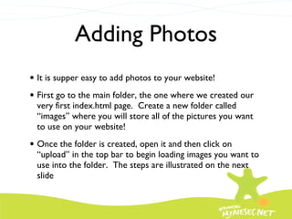 Adding Photos It is supper easy to add photos to your website! First go to the main folder, the one where we created our very first index.html page.  Create a new folder called “images” where you will store all of the pictures you want to use on your website! Once the folder is created, open it and then click on “upload” in the top bar to begin loading images you want to use into the folder.  The steps are illustrated on the next slide 
