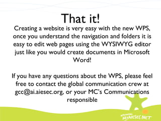 That it! Creating a website is very easy with the new WPS, once you understand the navigation and folders it is easy to edit web pages using the WYSIWYG editor just like you would create documents in Microsoft Word! If you have any questions about the WPS, please feel free to contact the global communication crew at gcc@ai.aiesec.org, or your MC’s Communications responsible 