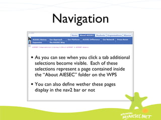 Navigation As you can see when you click a tab additional selections become visible.  Each of these selections represent a page contained inside the “About AIESEC” folder on the WPS You can also define wether these pages display in the nav2 bar or not 