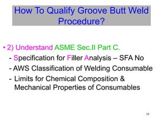 10
How To Qualify Groove Butt Weld
Procedure?
• 2) Understand ASME Sec.II Part C.
- Specification for Filler Analysis – SFA No
- AWS Classification of Welding Consumable
- Limits for Chemical Composition &
Mechanical Properties of Consumables
 