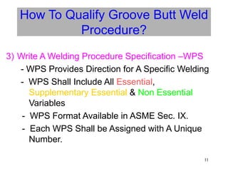 11
How To Qualify Groove Butt Weld
Procedure?
3) Write A Welding Procedure Specification –WPS
- WPS Provides Direction for A Specific Welding
- WPS Shall Include All Essential,
Supplementary Essential & Non Essential
Variables
- WPS Format Available in ASME Sec. IX.
- Each WPS Shall be Assigned with A Unique
Number.
 