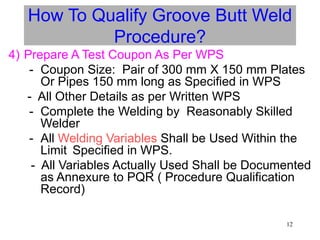 12
How To Qualify Groove Butt Weld
Procedure?
4) Prepare A Test Coupon As Per WPS
- Coupon Size: Pair of 300 mm X 150 mm Plates
Or Pipes 150 mm long as Specified in WPS
- All Other Details as per Written WPS
- Complete the Welding by Reasonably Skilled
Welder
- All Welding Variables Shall be Used Within the
Limit Specified in WPS.
- All Variables Actually Used Shall be Documented
as Annexure to PQR ( Procedure Qualification
Record)
 