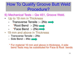14
6) Mechanical Tests – Qw 451, Groove Weld.
• Up to 19 mm in Thickness
- Transverse Tensile :– 2No
- *Root Bend :- 2No
- *Face Bend :- 2No
• 19 mm and above in Thickness
- Transverse Tensile :- 2No
- Side Bend :- 4No
* For material 10 mm and above in thickness, 4 side
bend Tests may be substituted for Face & Root bends
How To Qualify Groove Butt Weld
Procedure?
 