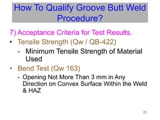 23
How To Qualify Groove Butt Weld
Procedure?
7) Acceptance Criteria for Test Results.
• Tensile Strength (Qw / QB-422)
- Minimum Tensile Strength of Material
Used
• Bend Test (Qw 163)
- Opening Not More Than 3 mm in Any
Direction on Convex Surface Within the Weld
& HAZ
 