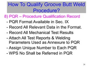 24
How To Qualify Groove Butt Weld
Procedure?
8) PQR – Procedure Qualification Record
- PQR Format Available in Sec. IX
- Record All Relevant Data in the Format.
- Record All Mechanical Test Results
- Attach All Test Reports & Welding
Parameters Used as Annexure to PQR
- Assign Unique Number to Each PQR
- WPS No Shall be Referred in PQR
 