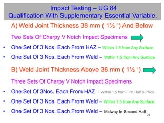 28
Impact Testing – UG 84
Qualification With Supplementary Essential Variable.
A) Weld Joint Thickness 38 mm ( 1½ “) And Below
Two Sets Of Charpy V Notch Impact Specimens
• One Set Of 3 Nos. Each From HAZ – Within 1.5 from Any Surface
• One Set Of 3 Nos. Each From Weld – Within 1.5 from Any Surface
B) Weld Joint Thickness Above 38 mm ( 1½ “)
Three Sets Of Charpy V Notch Impact Specimens
• One Set Of 3Nos. Each From HAZ – Within 1.5 from First Half Surface
• One Set Of 3 Nos. Each From Weld – Within 1.5 from Any Surface
• One Set Of 3 Nos. Each From Weld – Midway In Second Half
 
