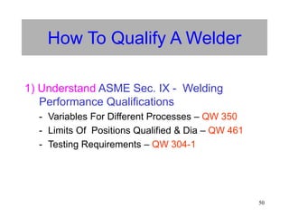50
How To Qualify A Welder
1) Understand ASME Sec. IX - Welding
Performance Qualifications
- Variables For Different Processes – QW 350
- Limits Of Positions Qualified & Dia – QW 461
- Testing Requirements – QW 304-1
 