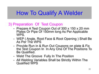 52
How To Qualify A Welder
3) Preparation Of Test Coupon
- Prepare A Test Coupon Out of 300 х 150 х 20 mm
Plates Or Pipe Of 150mm long As Per Applicable
WPS.
- WEP ( Angle, Root Face & Root Opening ) Shall Be
As Per The WPS
- Provide Run in & Run Out Coupons on plate & Fix
the Test Coupon In In Any One Of The Positions To
Be Qualified.
- Weld The Groove Fully In The Position
- All Welding Variables Shall be Strictly Within The
Qualified WPS
 