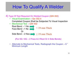 53
How To Qualify A Welder
4) Type Of Test Required On Welded Coupon (QW-302)
• Visual Examination – Qw 302.4
Completed Coupon Shall be Subjected To Visual Inspection
• Mechanical Test - QW 452
Root Bend :- 1 No
Face Bend :-1 No
Or
Side Bend :- 2 Nos
(For 5G / 6G – 2 Face & 2 Root Or 4 Side Bends)
• Alternate to Mechanical Tests, Radiograph the Coupon – 6 ”
Minimum Length
< 19 mm Thick
≥ 19 mm Thick
 