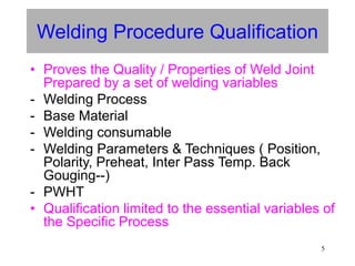 5
Welding Procedure Qualification
• Proves the Quality / Properties of Weld Joint
Prepared by a set of welding variables
- Welding Process
- Base Material
- Welding consumable
- Welding Parameters & Techniques ( Position,
Polarity, Preheat, Inter Pass Temp. Back
Gouging--)
- PWHT
• Qualification limited to the essential variables of
the Specific Process
 
