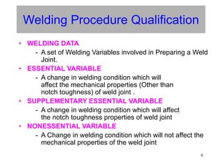 6
Welding Procedure Qualification
• WELDING DATA
- A set of Welding Variables involved in Preparing a Weld
Joint.
• ESSENTIAL VARIABLE
- A change in welding condition which will
affect the mechanical properties (Other than
notch toughness) of weld joint .
• SUPPLEMENTARY ESSENTIAL VARIABLE
- A change in welding condition which will affect
the notch toughness properties of weld joint
• NONESSENTIAL VARIABLE
- A Change in welding condition which will not affect the
mechanical properties of the weld joint
 