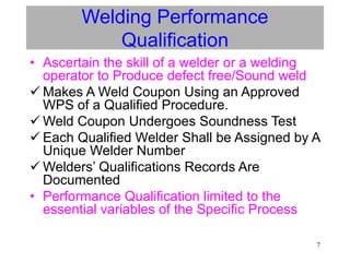 7
Welding Performance
Qualification
• Ascertain the skill of a welder or a welding
operator to Produce defect free/Sound weld
 Makes A Weld Coupon Using an Approved
WPS of a Qualified Procedure.
 Weld Coupon Undergoes Soundness Test
 Each Qualified Welder Shall be Assigned by A
Unique Welder Number
 Welders’ Qualifications Records Are
Documented
• Performance Qualification limited to the
essential variables of the Specific Process
 