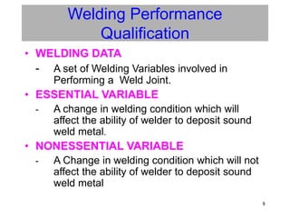 8
Welding Performance
Qualification
• WELDING DATA
- A set of Welding Variables involved in
Performing a Weld Joint.
• ESSENTIAL VARIABLE
- A change in welding condition which will
affect the ability of welder to deposit sound
weld metal.
• NONESSENTIAL VARIABLE
- A Change in welding condition which will not
affect the ability of welder to deposit sound
weld metal
 