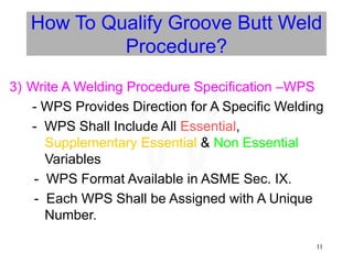 11
How To Qualify Groove Butt Weld
Procedure?
3) Write A Welding Procedure Specification –WPS
- WPS Provides Direction for A Specific Welding
- WPS Shall Include All Essential,
Supplementary Essential & Non Essential
Variables
- WPS Format Available in ASME Sec. IX.
- Each WPS Shall be Assigned with A Unique
Number.
W
 