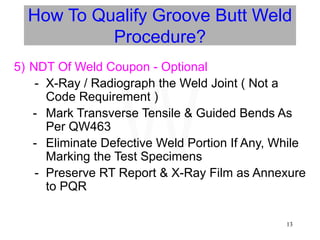 13
How To Qualify Groove Butt Weld
Procedure?
5) NDT Of Weld Coupon - Optional
- X-Ray / Radiograph the Weld Joint ( Not a
Code Requirement )
- Mark Transverse Tensile & Guided Bends As
Per QW463
- Eliminate Defective Weld Portion If Any, While
Marking the Test Specimens
- Preserve RT Report & X-Ray Film as Annexure
to PQR
W
 