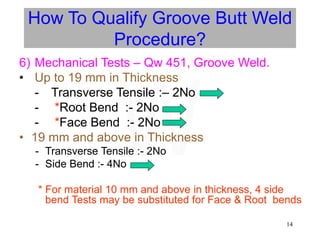 14
6) Mechanical Tests – Qw 451, Groove Weld.
• Up to 19 mm in Thickness
- Transverse Tensile :– 2No
- *Root Bend :- 2No
- *Face Bend :- 2No
• 19 mm and above in Thickness
- Transverse Tensile :- 2No
- Side Bend :- 4No
* For material 10 mm and above in thickness, 4 side
bend Tests may be substituted for Face & Root bends
How To Qualify Groove Butt Weld
Procedure?
W
 