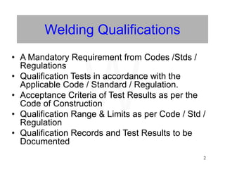 2
Welding Qualifications
• A Mandatory Requirement from Codes /Stds /
Regulations
• Qualification Tests in accordance with the
Applicable Code / Standard / Regulation.
• Acceptance Criteria of Test Results as per the
Code of Construction
• Qualification Range & Limits as per Code / Std /
Regulation
• Qualification Records and Test Results to be
Documented
W
 
