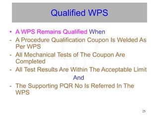 25
Qualified WPS
• A WPS Remains Qualified When
- A Procedure Qualification Coupon Is Welded As
Per WPS
- All Mechanical Tests of The Coupon Are
Completed
- All Test Results Are Within The Acceptable Limit
And
- The Supporting PQR No Is Referred In The
WPS
W
 