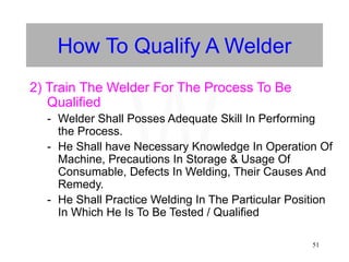 51
How To Qualify A Welder
2) Train The Welder For The Process To Be
Qualified
- Welder Shall Posses Adequate Skill In Performing
the Process.
- He Shall have Necessary Knowledge In Operation Of
Machine, Precautions In Storage & Usage Of
Consumable, Defects In Welding, Their Causes And
Remedy.
- He Shall Practice Welding In The Particular Position
In Which He Is To Be Tested / Qualified
W
 