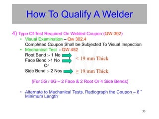 53
How To Qualify A Welder
4) Type Of Test Required On Welded Coupon (QW-302)
• Visual Examination – Qw 302.4
Completed Coupon Shall be Subjected To Visual Inspection
• Mechanical Test - QW 452
Root Bend :- 1 No
Face Bend :-1 No
Or
Side Bend :- 2 Nos
(For 5G / 6G – 2 Face & 2 Root Or 4 Side Bends)
• Alternate to Mechanical Tests, Radiograph the Coupon – 6 ”
Minimum Length
< 19 mm Thick
≥ 19 mm Thick
W
 