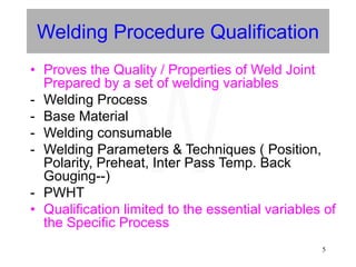 5
Welding Procedure Qualification
• Proves the Quality / Properties of Weld Joint
Prepared by a set of welding variables
- Welding Process
- Base Material
- Welding consumable
- Welding Parameters & Techniques ( Position,
Polarity, Preheat, Inter Pass Temp. Back
Gouging--)
- PWHT
• Qualification limited to the essential variables of
the Specific Process
W
 