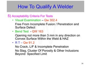58
How To Qualify A Welder
5) Acceptability Criteria For Tests
• Visual Examination – Qw 302.4
Free From Incomplete Fusion / Penetration and
Surface Defect
• Bend Test - QW 163
Opening not more than 3 mm in any direction on
Convex Surface Within the Weld & HAZ
• R T – Qw 91.2
No Crack, L/F & Incomplete Penetration
No Slag, Cluster Of Porosity & Other Inclusions
Beyond Specified Limit
W
 