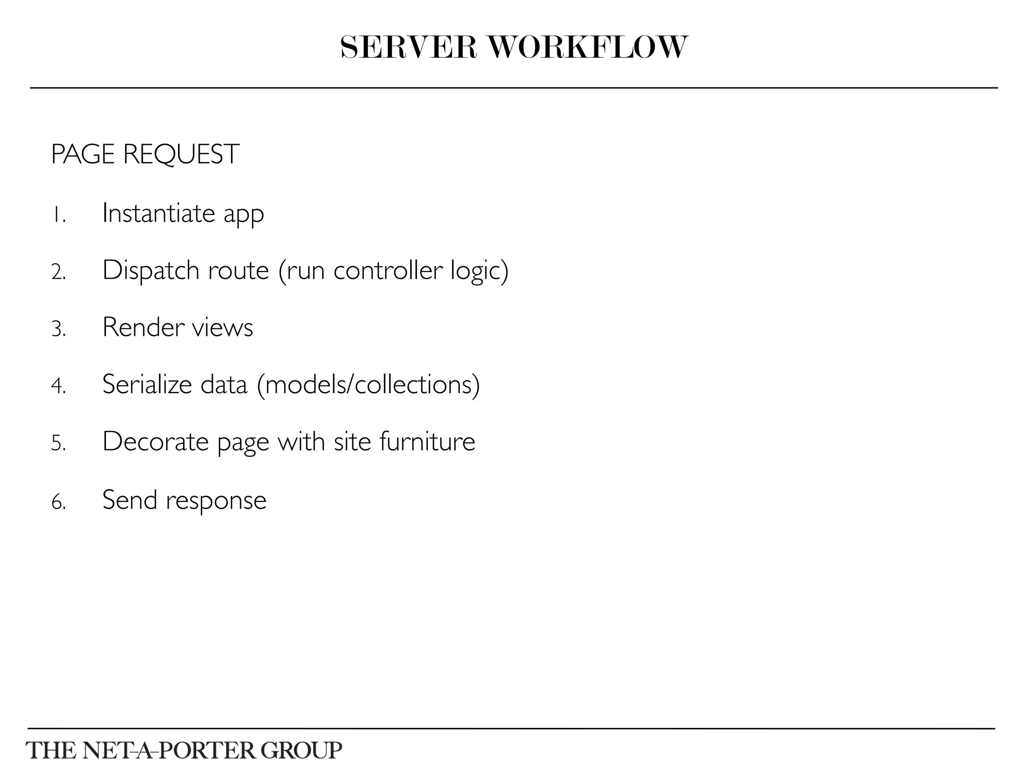 PAGE REQUEST	

1.  Instantiate app	

2.  Dispatch route (run controller logic)	

3.  Render views	

4.  Serialize data (models/collections)	

5.  Decorate page with site furniture	

6.  Send response	

SERVER WORKFLOW
 