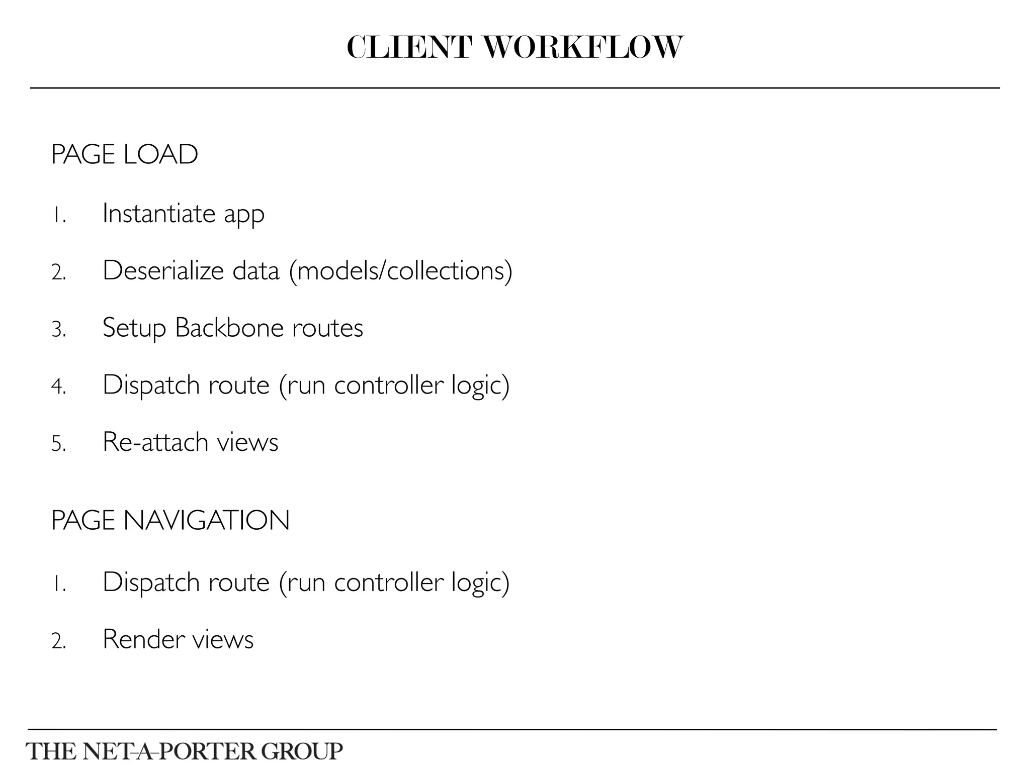 PAGE LOAD	

1.  Instantiate app	

2.  Deserialize data (models/collections)	

3.  Setup Backbone routes	

4.  Dispatch route (run controller logic)	

5.  Re-attach views	

PAGE NAVIGATION	

1.  Dispatch route (run controller logic)	

2.  Render views	

CLIENT WORKFLOW
 