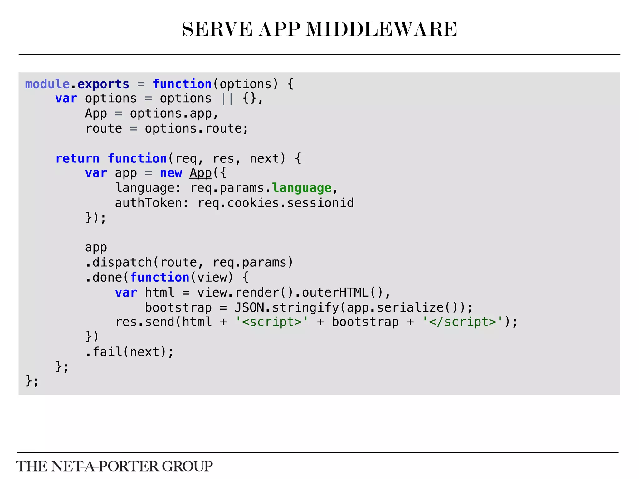 module.exports = function(options) {!
var options = options || {},!
App = options.app,!
route = options.route;!
!
return function(req, res, next) {!
var app = new App({!
language: req.params.language,!
authToken: req.cookies.sessionid!
});!
!
app!
.dispatch(route, req.params)!
.done(function(view) {!
var html = view.render().outerHTML(),!
bootstrap = JSON.stringify(app.serialize());!
res.send(html + '<script>' + bootstrap + '</script>');!
})!
.fail(next);!
};!
};!
SERVE APP MIDDLEWARE
 
