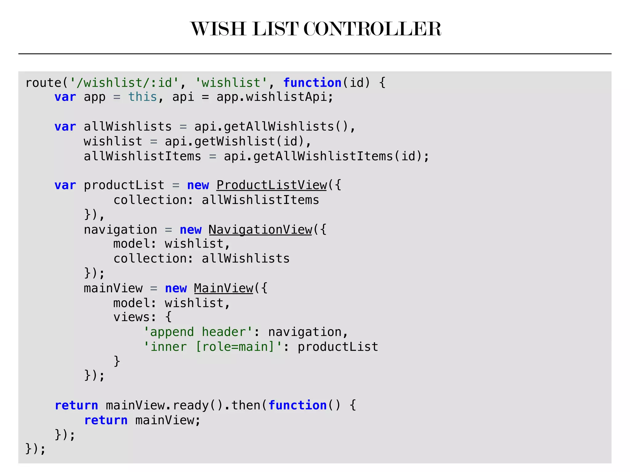 WISH LIST CONTROLLER
route('/wishlist/:id', 'wishlist', function(id) {!
var app = this, api = app.wishlistApi;!
!
var allWishlists = api.getAllWishlists(),!
wishlist = api.getWishlist(id),!
allWishlistItems = api.getAllWishlistItems(id);!
!
var productList = new ProductListView({!
collection: allWishlistItems!
}),!
navigation = new NavigationView({!
model: wishlist,!
collection: allWishlists!
});!
mainView = new MainView({!
model: wishlist,!
views: {!
'append header': navigation,!
'inner [role=main]': productList!
}!
});!
!
return mainView.ready().then(function() {!
return mainView;!
});!
});!
 