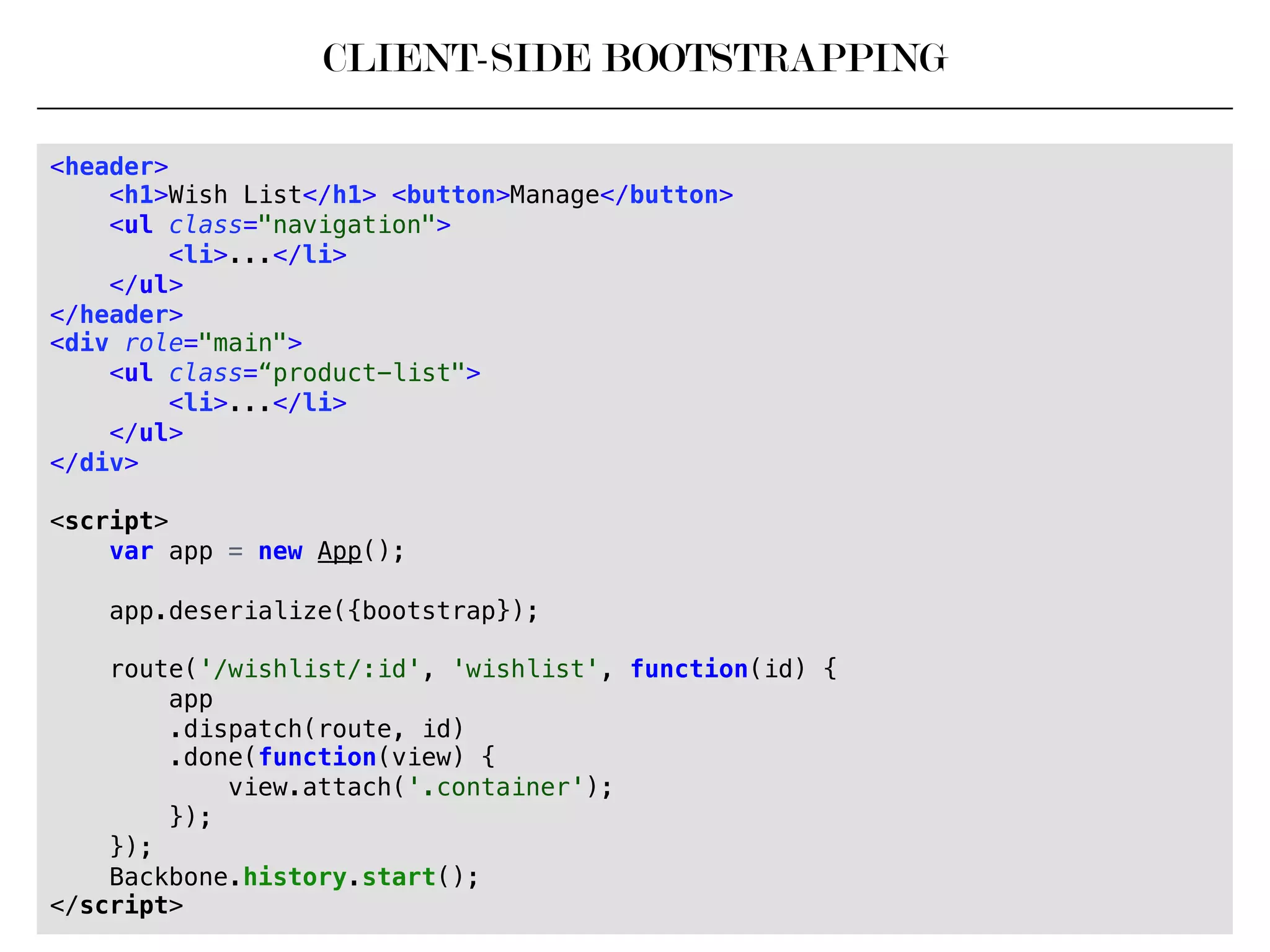 CLIENT-SIDE BOOTSTRAPPING
<header>!
<h1>Wish List</h1> <button>Manage</button>!
<ul class="navigation">!
<li>...</li>!
</ul>!
</header>!
<div role="main">!
<ul class=“product-list">!
<li>...</li>!
</ul>!
</div>!
!
<script>!
var app = new App();!
!
app.deserialize({bootstrap});!
!
route('/wishlist/:id', 'wishlist', function(id) {!
app!
.dispatch(route, id)!
.done(function(view) {!
view.attach('.container');!
});!
});!
Backbone.history.start();!
</script>!
 