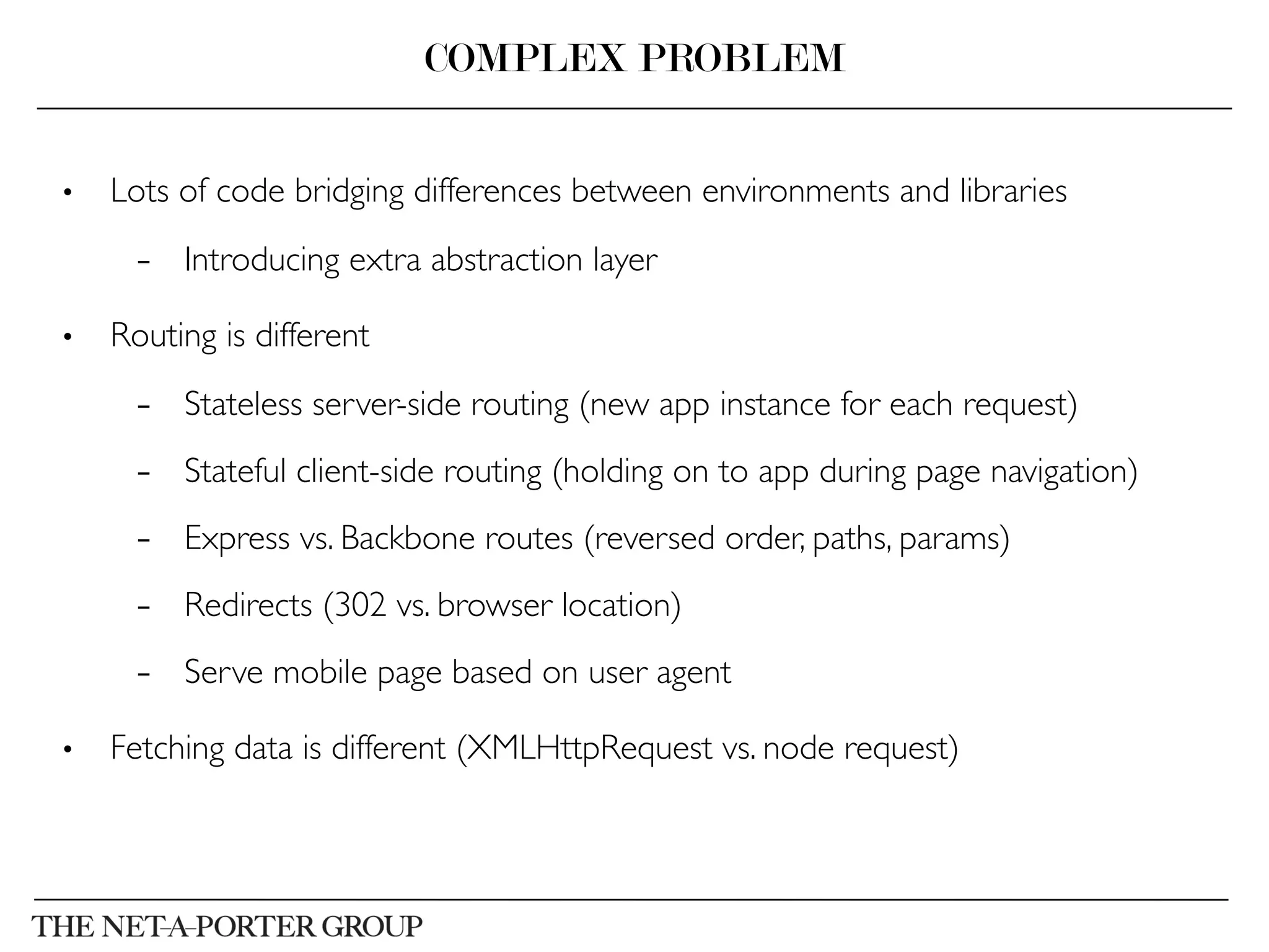 •  Lots of code bridging differences between environments and libraries	

–  Introducing extra abstraction layer	

•  Routing is different	

–  Stateless server-side routing (new app instance for each request)	

–  Stateful client-side routing (holding on to app during page navigation)	

–  Express vs. Backbone routes (reversed order, paths, params)	

–  Redirects (302 vs. browser location)	

–  Serve mobile page based on user agent	

•  Fetching data is different (XMLHttpRequest vs. node request)	

COMPLEX PROBLEM
 