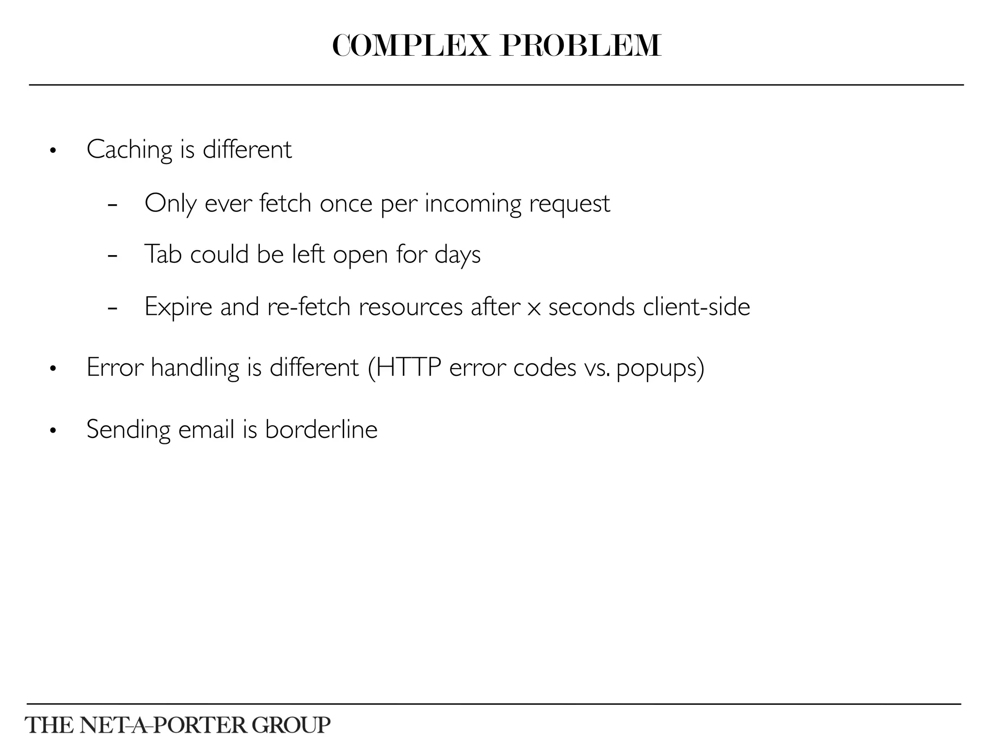 •  Caching is different	

–  Only ever fetch once per incoming request	

–  Tab could be left open for days	

–  Expire and re-fetch resources after x seconds client-side	

•  Error handling is different (HTTP error codes vs. popups)	

•  Sending email is borderline	

COMPLEX PROBLEM
 