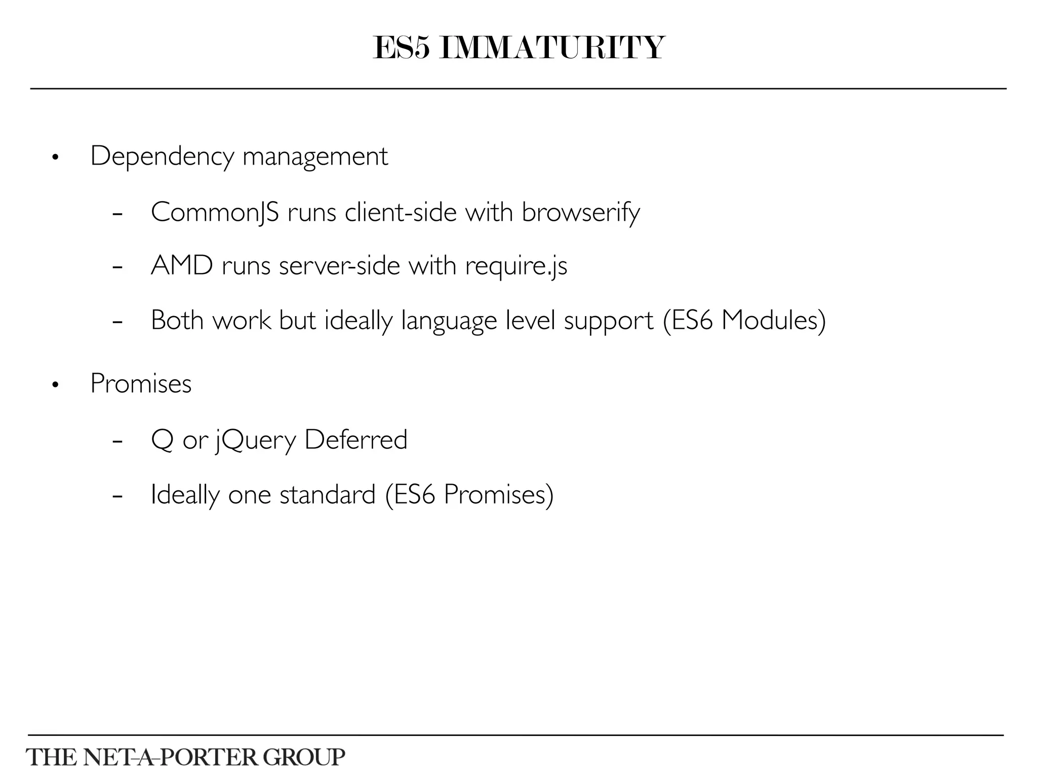 •  Dependency management	

–  CommonJS runs client-side with browserify	

–  AMD runs server-side with require.js	

–  Both work but ideally language level support (ES6 Modules)	

•  Promises	

–  Q or jQuery Deferred	

–  Ideally one standard (ES6 Promises)	

ES5 IMMATURITY
 