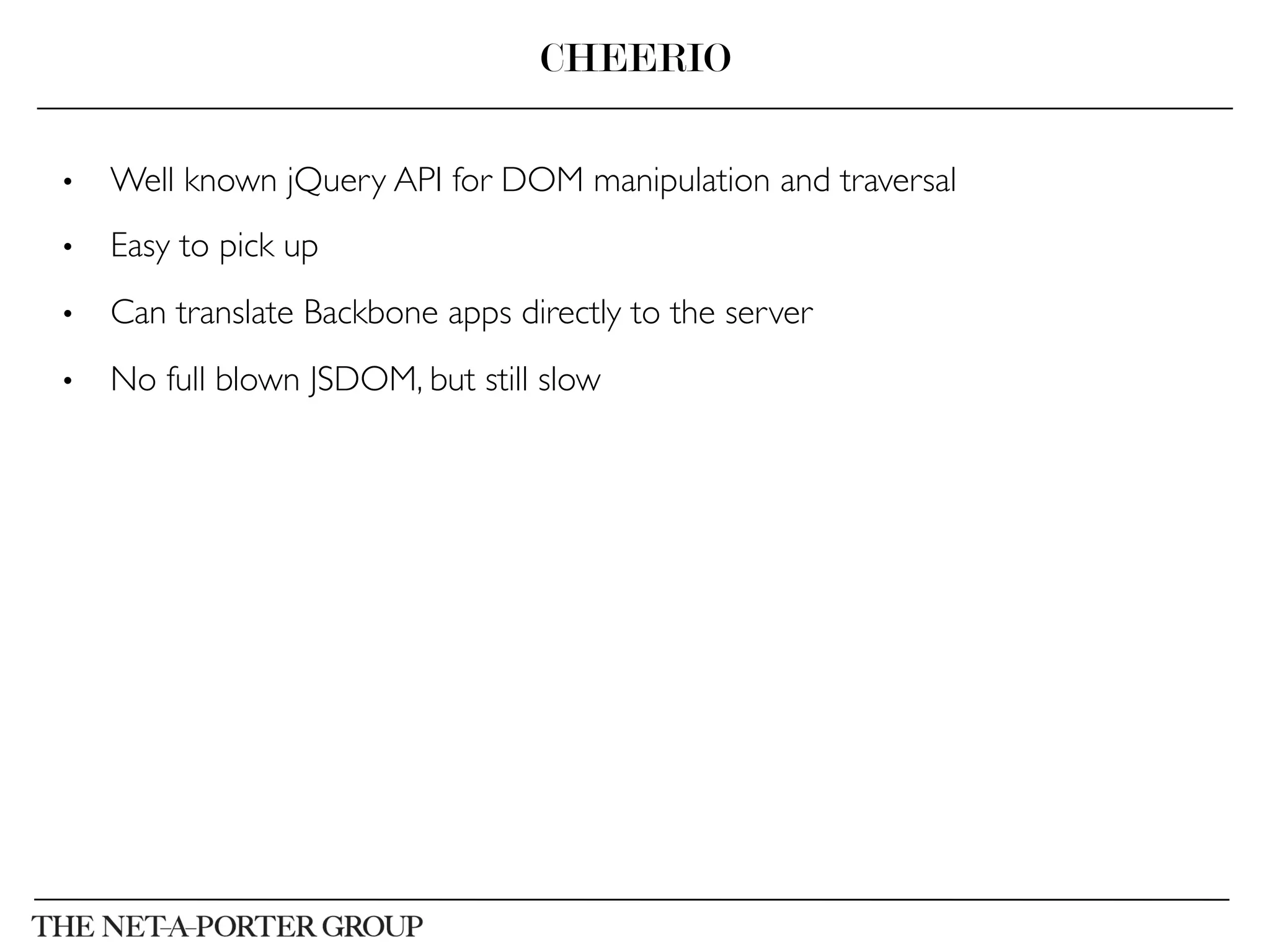 •  Well known jQuery API for DOM manipulation and traversal	

•  Easy to pick up	

•  Can translate Backbone apps directly to the server	

•  No full blown JSDOM, but still slow	

CHEERIO
 