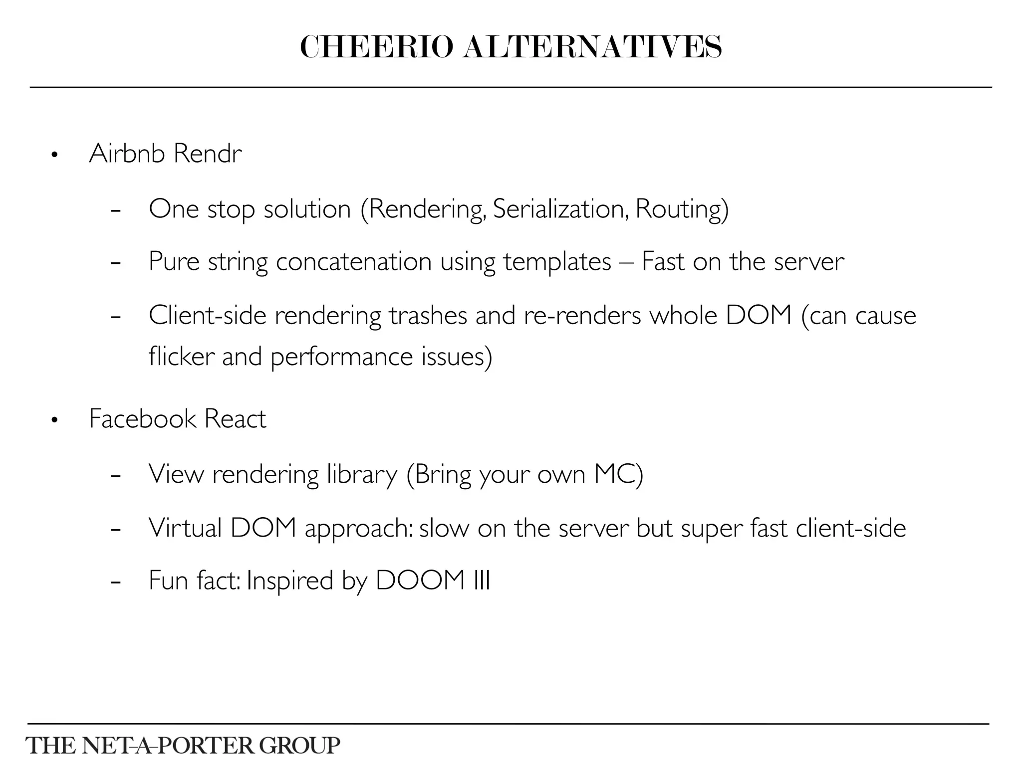 •  Airbnb Rendr	

–  One stop solution (Rendering, Serialization, Routing)	

–  Pure string concatenation using templates – Fast on the server	

–  Client-side rendering trashes and re-renders whole DOM (can cause
ﬂicker and performance issues)	

•  Facebook React	

–  View rendering library (Bring your own MC)	

–  Virtual DOM approach: slow on the server but super fast client-side	

–  Fun fact: Inspired by DOOM III	

CHEERIO ALTERNATIVES
 