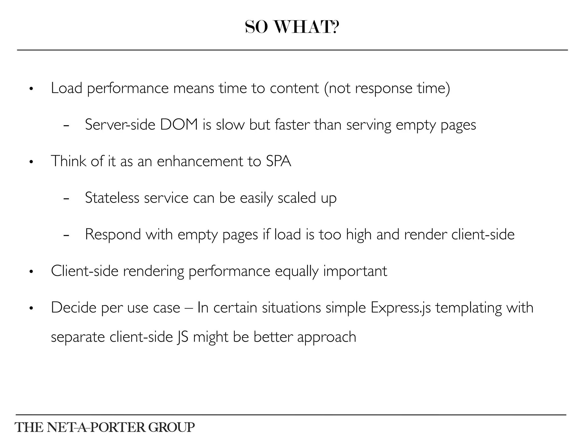 •  Load performance means time to content (not response time)	

–  Server-side DOM is slow but faster than serving empty pages	

•  Think of it as an enhancement to SPA	

–  Stateless service can be easily scaled up	

–  Respond with empty pages if load is too high and render client-side	

•  Client-side rendering performance equally important	

•  Decide per use case – In certain situations simple Express.js templating with
separate client-side JS might be better approach	

SO WHAT?
 