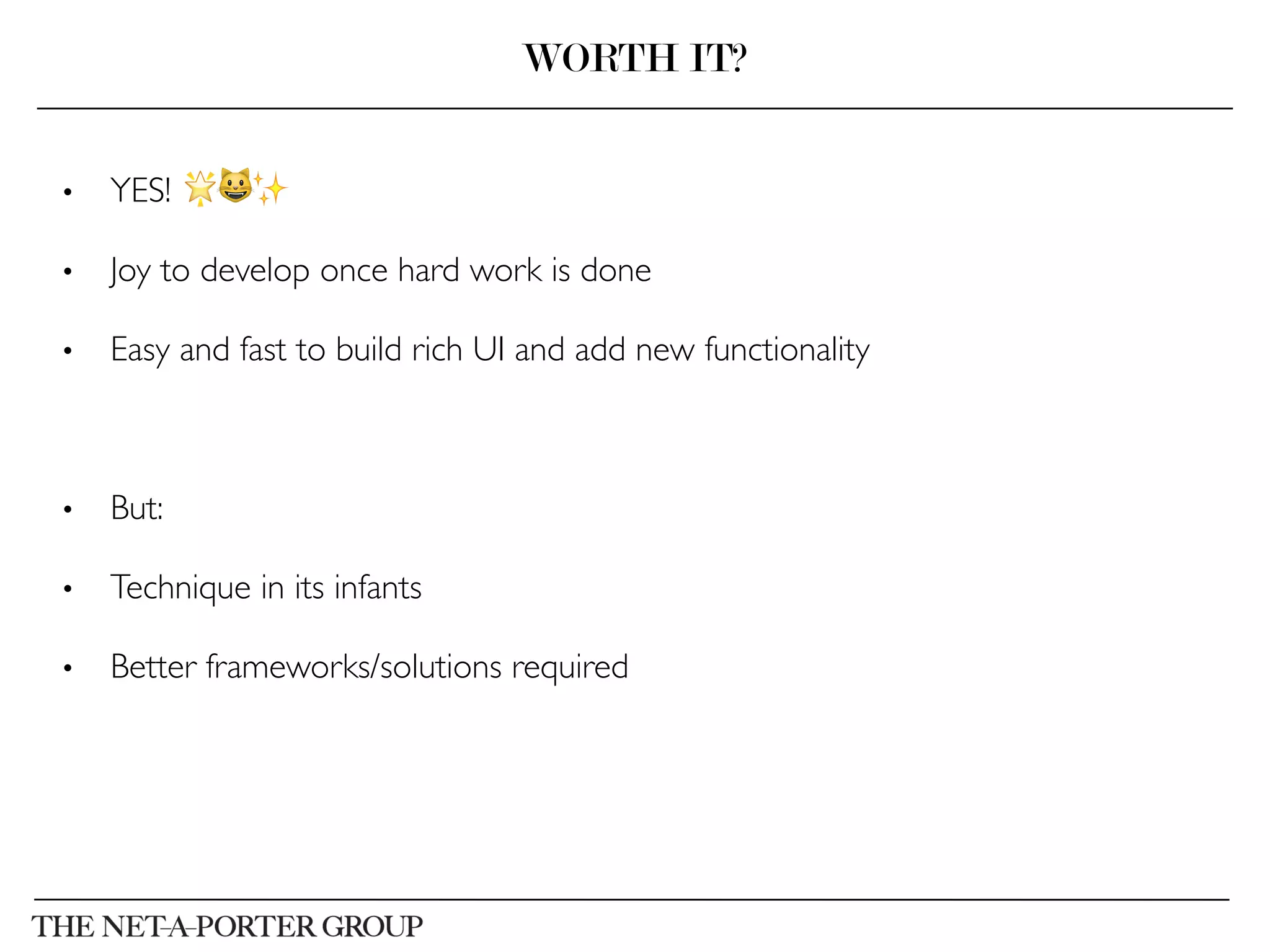 •  YES! 🌟😺✨	

•  Joy to develop once hard work is done	

•  Easy and fast to build rich UI and add new functionality	

•  But:	

•  Technique in its infants	

•  Better frameworks/solutions required	

WORTH IT?
 