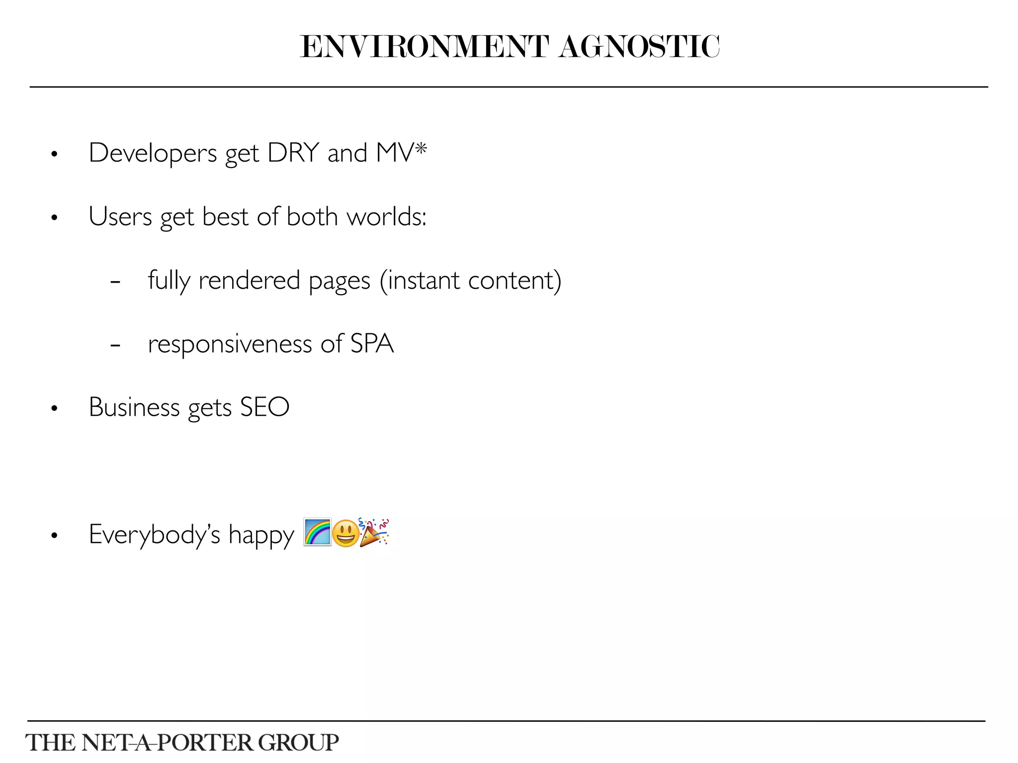 •  Developers get DRY and MV*	

•  Users get best of both worlds: 	

–  fully rendered pages (instant content)	

–  responsiveness of SPA	

•  Business gets SEO	

	

•  Everybody’s happy 🌈😃🎉
ENVIRONMENT AGNOSTIC
 