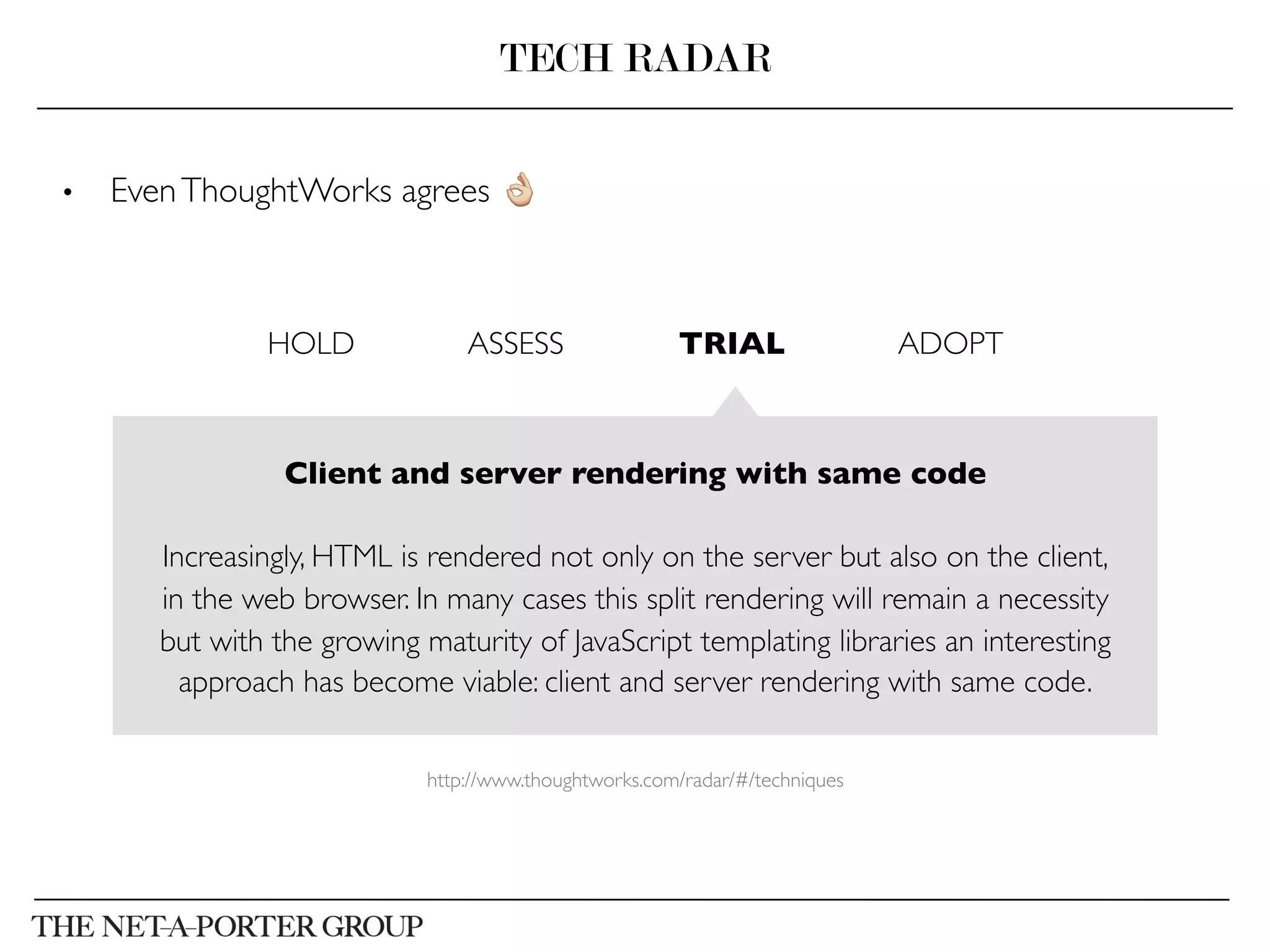 •  EvenThoughtWorks agrees 👌	

TECH RADAR
http://www.thoughtworks.com/radar/#/techniques	

Client and server rendering with same code 	

	

Increasingly, HTML is rendered not only on the server but also on the client,
in the web browser. In many cases this split rendering will remain a necessity
but with the growing maturity of JavaScript templating libraries an interesting
approach has become viable: client and server rendering with same code. 	

HOLD ASSESS TRIAL ADOPT	

 