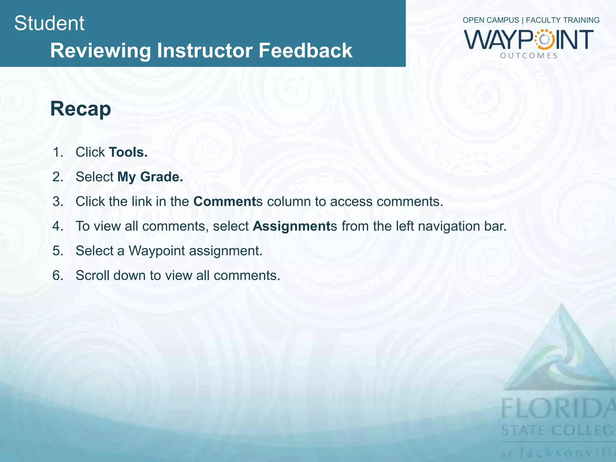 Student                                                             OPEN CAMPUS | FACULTY TRAINING



   Reviewing Instructor Feedback

   Recap

   1. Click Tools.
   2. Select My Grade.
   3. Click the link in the Comments column to access comments.
   4. To view all comments, select Assignments from the left navigation bar.
   5. Select a Waypoint assignment.
   6. Scroll down to view all comments.
 