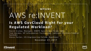 © 2017, Amazon Web Services, Inc. or its Affiliates. All rights reserved.
AWS re:INVENT
Is AWS GovCloud Right for your
Regulated Workload?
D a v i d C r u l e y , M a n a g e r , W W P S S p e c i a l i s t s T e a m , A W S
T o m G e r d e s , V P I n f o r m a t i o n T e c h n o l o g y , J o h n s o n C o n t r o l s F e d e r a l
S y s t e m s
S t e v e P o r t e r , I I S E n g i n e e r i n g F e l l o w , R a y t h e o n

W P S 2 0 5
N o v e m b e r 2 7 , 2 0 1 7
 