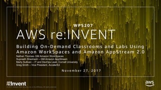 © 2017, Amazon Web Services, Inc. or its Affiliates. All rights reserved.
AWS re:INVENT
Bui l d i ng On -Demand Cl assrooms and L abs Usi ng
Amazon WorkSpaces and Amazon AppStream 2.0
W P S 2 0 7
Nathan Thomas- GM Amazon WorkSpaces
Supreeth Sheshadri – GM Amazon AppStream
Marty Sullivan – IT and DevOps Lead, Cornell University
Greg Smith – Vice President, AccelerEd
N o v e m b e r 2 7 , 2 0 1 7
 