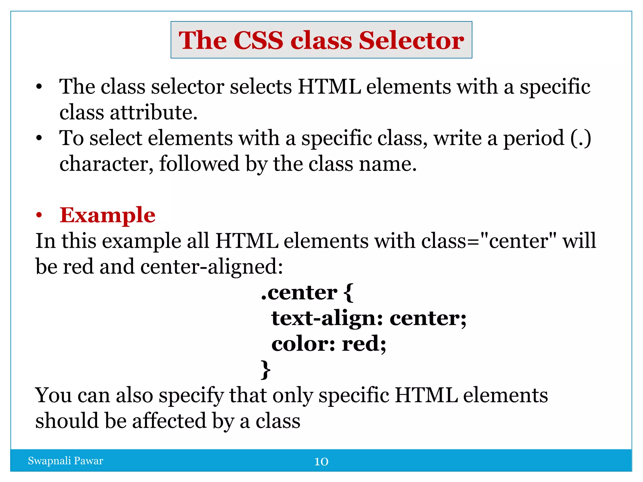 Swapnali Pawar 10
• The class selector selects HTML elements with a specific
class attribute.
• To select elements with a specific class, write a period (.)
character, followed by the class name.
• Example
In this example all HTML elements with class="center" will
be red and center-aligned:
.center {
text-align: center;
color: red;
}
You can also specify that only specific HTML elements
should be affected by a class
The CSS class Selector
 
