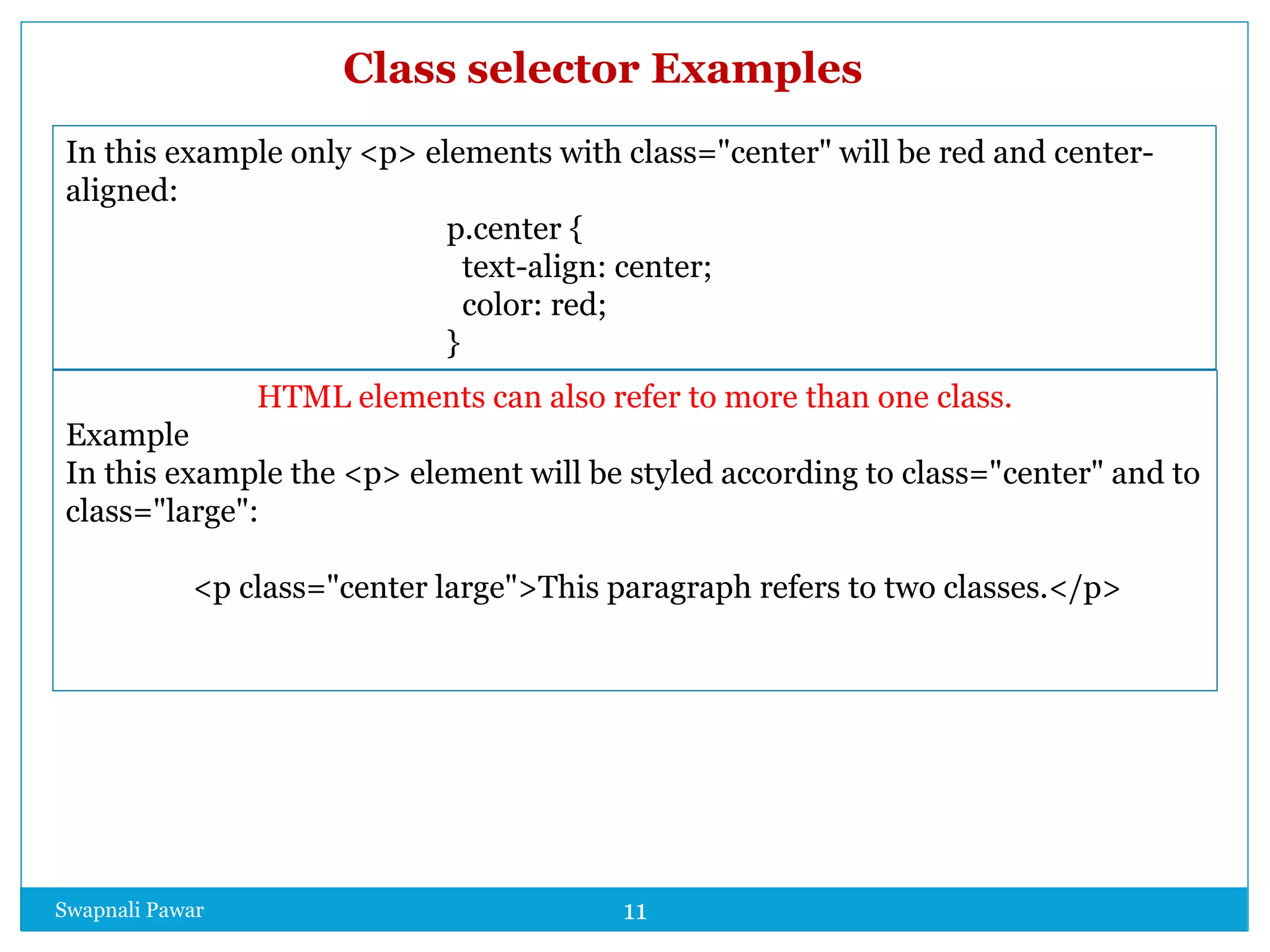 Swapnali Pawar 11
In this example only <p> elements with class="center" will be red and center-
aligned:
p.center {
text-align: center;
color: red;
}
HTML elements can also refer to more than one class.
Example
In this example the <p> element will be styled according to class="center" and to
class="large":
<p class="center large">This paragraph refers to two classes.</p>
Class selector Examples
 