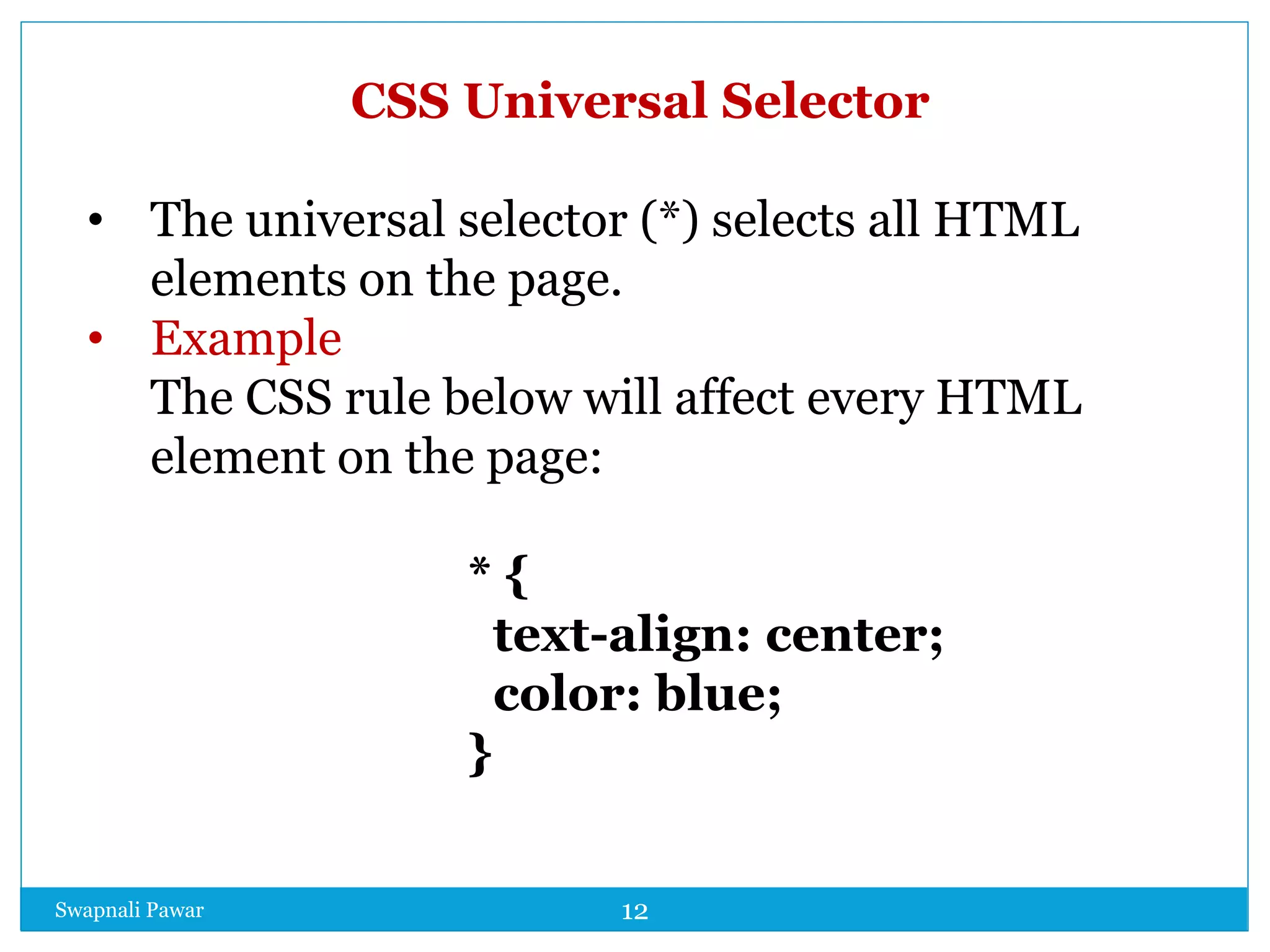 Swapnali Pawar 12
CSS Universal Selector
• The universal selector (*) selects all HTML
elements on the page.
• Example
The CSS rule below will affect every HTML
element on the page:
* {
text-align: center;
color: blue;
}
 